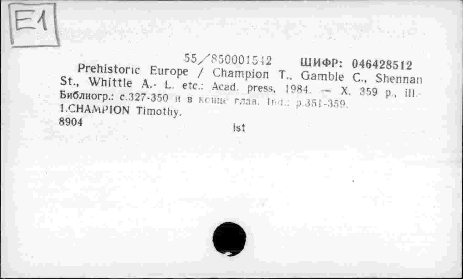 ﻿Acad, press. 1984
г, . .	55z' S50001542 ШИФР: 046428512
St Wh?ttOle1CAEUrL0P€t ' Sharfmpion T- Gamble C. Shennan ST Whittle A- L. etc.: Acad, press. 1984 - X 359 n in Библиогр.: c.327-350 и в конце глав. |r ;	>351-3.50
1 ГПА АлОІГкКІ т;_и..
1.CHAMPION Timothy.
8904
ist